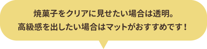 焼菓子をクリアに見せたい場合は透明。高級感を出したい場合はマットがおすすめです！